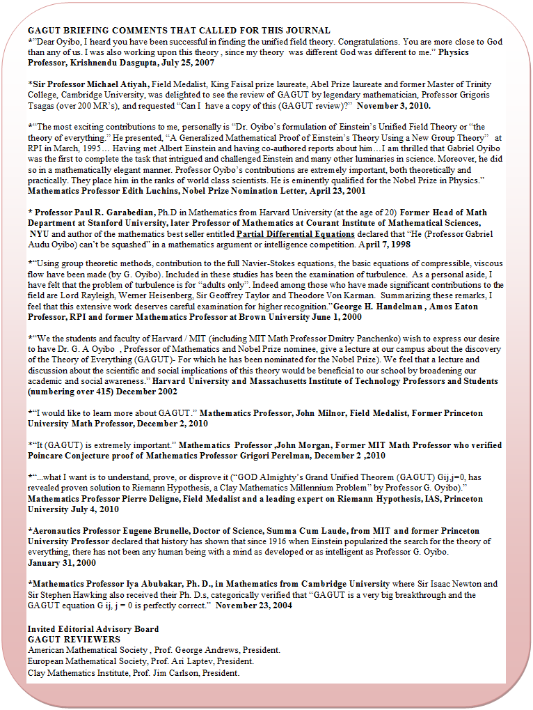 Flowchart: Alternate Process: GAGUT BRIEFING COMMENTS THAT CALLED FOR THIS JOURNAL
* Dear Oyibo, I heard you have been successful in finding the unified field theory. Congratulations. You are more close to God than any of us. I was also working upon this theory , since my theory  was different God was different to me.  Physics Professor, Krishnendu Dasgupta, July 25, 2007

*Sir Professor Michael Atiyah, Field Medalist, King Faisal prize laureate, Abel Prize laureate and former Master of Trinity College, Cambridge University, was delighted to see the review of GAGUT by legendary mathematician, Professor Grigoris Tsagas (over 200 MR s), and requested  Can I  have a copy of this (GAGUT review)?   November 3, 2010. 

* The most exciting contributions to me, personally is  Dr. Oyibo s formulation of Einstein s Unified Field Theory or  the theory of everything.  He presented,  A Generalized Mathematical Proof of Einstein s Theory Using a New Group Theory    at  RPI in March, 1995  Having met Albert Einstein and having co-authored reports about him I am thrilled that Gabriel Oyibo was the first to complete the task that intrigued and challenged Einstein and many other luminaries in science. Moreover, he did so in a mathematically elegant manner. Professor Oyibo s contributions are extremely important, both theoretically and practically. They place him in the ranks of world class scientists. He is eminently qualified for the Nobel Prize in Physics.  Mathematics Professor Edith Luchins, Nobel Prize Nomination Letter, April 23, 2001

* Professor Paul R. Garabedian, Ph.D in Mathematics from Harvard University (at the age of 20) Former Head of Math Department at Stanford University, later Professor of Mathematics at Courant Institute of Mathematical Sciences,
 NYU and author of the mathematics best seller entitled Partial Differential Equations declared that  He (Professor Gabriel Audu Oyibo) can t be squashed  in a mathematics argument or intelligence competition. April 7, 1998

* Using group theoretic methods, contribution to the full Navier-Stokes equations, the basic equations of compressible, viscous flow have been made (by G. Oyibo). Included in these studies has been the examination of turbulence.  As a personal aside, I have felt that the problem of turbulence is for  adults only . Indeed among those who have made significant contributions to the field are Lord Rayleigh, Werner Heisenberg, Sir Geoffrey Taylor and Theodore Von Karman.  Summarizing these remarks, I feel that this extensive work deserves careful examination for higher recognition. George H. Handelman , Amos Eaton Professor, RPI and former Mathematics Professor at Brown University June 1, 2000

* We the students and faculty of Harvard / MIT (including MIT Math Professor Dmitry Panchenko) wish to express our desire to have Dr. G. A Oyibo  , Professor of Mathematics and Nobel Prize nominee, give a lecture at our campus about the discovery of the Theory of Everything (GAGUT)- For which he has been nominated for the Nobel Prize). We feel that a lecture and discussion about the scientific and social implications of this theory would be beneficial to our school by broadening our academic and social awareness.  Harvard University and Massachusetts Institute of Technology Professors and Students (numbering over 415) December 2002

* I would like to learn more about GAGUT.  Mathematics Professor, John Milnor, Field Medalist, Former Princeton University Math Professor, December 2, 2010

* It (GAGUT) is extremely important.  Mathematics  Professor ,John Morgan, Former MIT Math Professor who verified Poincare Conjecture proof of Mathematics Professor Grigori Perelman, December 2 ,2010

* ...what I want is to understand, prove, or disprove it ( GOD Almighty s Grand Unified Theorem (GAGUT) Gij,j=0, has revealed proven solution to Riemann Hypothesis, a Clay Mathematics Millennium Problem  by Professor G. Oyibo). 
Mathematics Professor Pierre Deligne, Field Medalist and a leading expert on Riemann Hypothesis, IAS, Princeton University July 4, 2010

*Aeronautics Professor Eugene Brunelle, Doctor of Science, Summa Cum Laude, from MIT and former Princeton University Professor declared that history has shown that since 1916 when Einstein popularized the search for the theory of everything, there has not been any human being with a mind as developed or as intelligent as Professor G. Oyibo.
January 31, 2000

*Mathematics Professor Iya Abubakar, Ph. D., in Mathematics from Cambridge University where Sir Isaac Newton and Sir Stephen Hawking also received their Ph. D.s, categorically verified that  GAGUT is a very big breakthrough and the GAGUT equation G ij, j = 0 is perfectly correct.   November 23, 2004

Invited Editorial Advisory Board                                                     
GAGUT REVIEWERS  
American Mathematical Society , Prof. George Andrews, President.
European Mathematical Society, Prof. Ari Laptev, President.
Clay Mathematics Institute, Prof. Jim Carlson, President.










